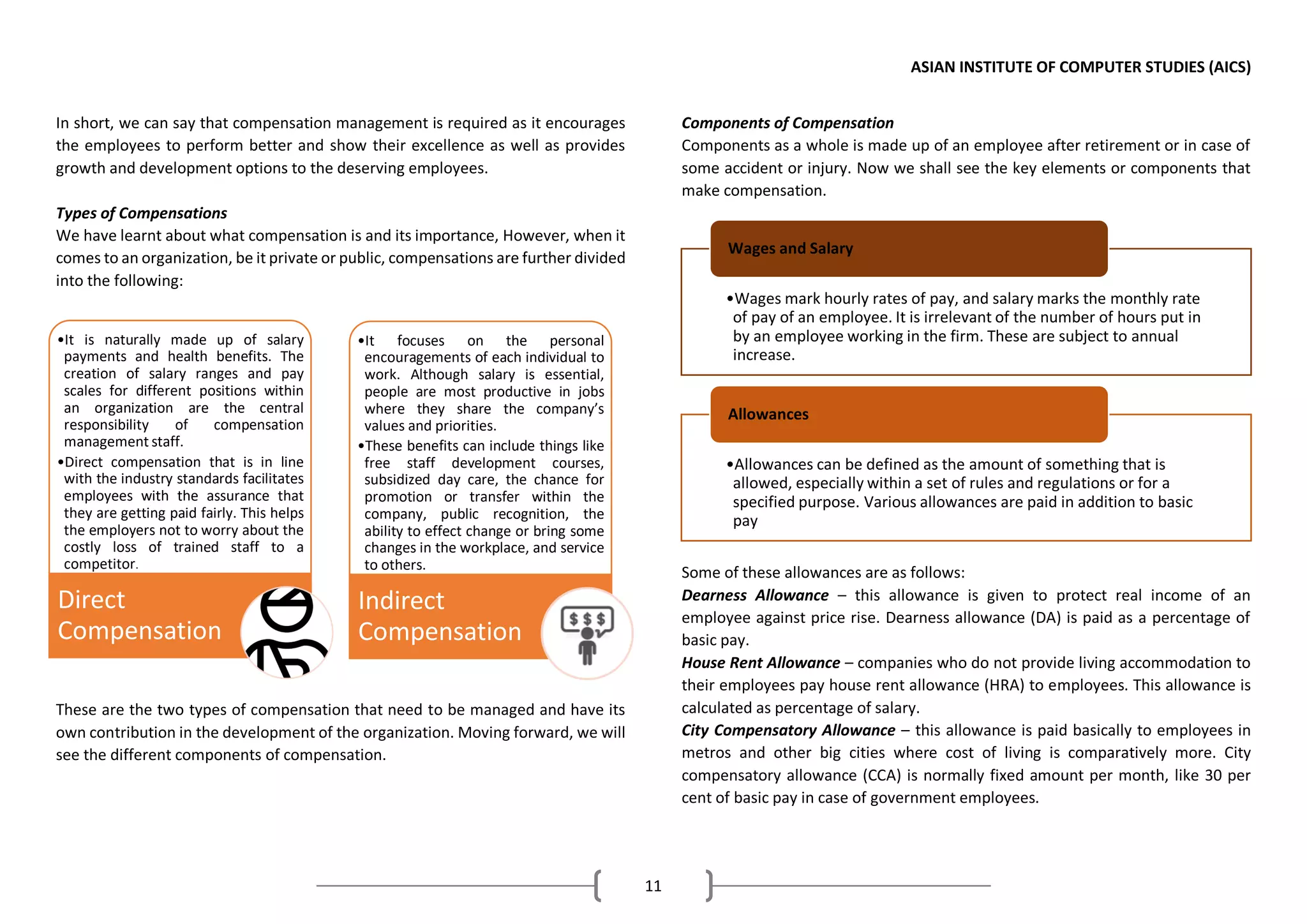 ASIAN INSTITUTE OF COMPUTER STUDIES (AICS)
11
In short, we can say that compensation management is required as it encourages
the employees to perform better and show their excellence as well as provides
growth and development options to the deserving employees.
Types of Compensations
We have learnt about what compensation is and its importance, However, when it
comes to an organization, be it private or public, compensations are further divided
into the following:
These are the two types of compensation that need to be managed and have its
own contribution in the development of the organization. Moving forward, we will
see the different components of compensation.
Components of Compensation
Components as a whole is made up of an employee after retirement or in case of
some accident or injury. Now we shall see the key elements or components that
make compensation.
Some of these allowances are as follows:
Dearness Allowance – this allowance is given to protect real income of an
employee against price rise. Dearness allowance (DA) is paid as a percentage of
basic pay.
House Rent Allowance – companies who do not provide living accommodation to
their employees pay house rent allowance (HRA) to employees. This allowance is
calculated as percentage of salary.
City Compensatory Allowance – this allowance is paid basically to employees in
metros and other big cities where cost of living is comparatively more. City
compensatory allowance (CCA) is normally fixed amount per month, like 30 per
cent of basic pay in case of government employees.
•Wages mark hourly rates of pay, and salary marks the monthly rate
of pay of an employee. It is irrelevant of the number of hours put in
by an employee working in the firm. These are subject to annual
increase.
Wages and Salary
•Allowances can be defined as the amount of something that is
allowed, especially within a set of rules and regulations or for a
specified purpose. Various allowances are paid in addition to basic
pay
Allowances
•It is naturally made up of salary
payments and health benefits. The
creation of salary ranges and pay
scales for different positions within
an organization are the central
responsibility of compensation
management staff.
•Direct compensation that is in line
with the industry standards facilitates
employees with the assurance that
they are getting paid fairly. This helps
the employers not to worry about the
costly loss of trained staff to a
competitor.
Direct
Compensation
•It focuses on the personal
encouragements of each individual to
work. Although salary is essential,
people are most productive in jobs
where they share the company’s
values and priorities.
•These benefits can include things like
free staff development courses,
subsidized day care, the chance for
promotion or transfer within the
company, public recognition, the
ability to effect change or bring some
changes in the workplace, and service
to others.
Indirect
Compensation
 