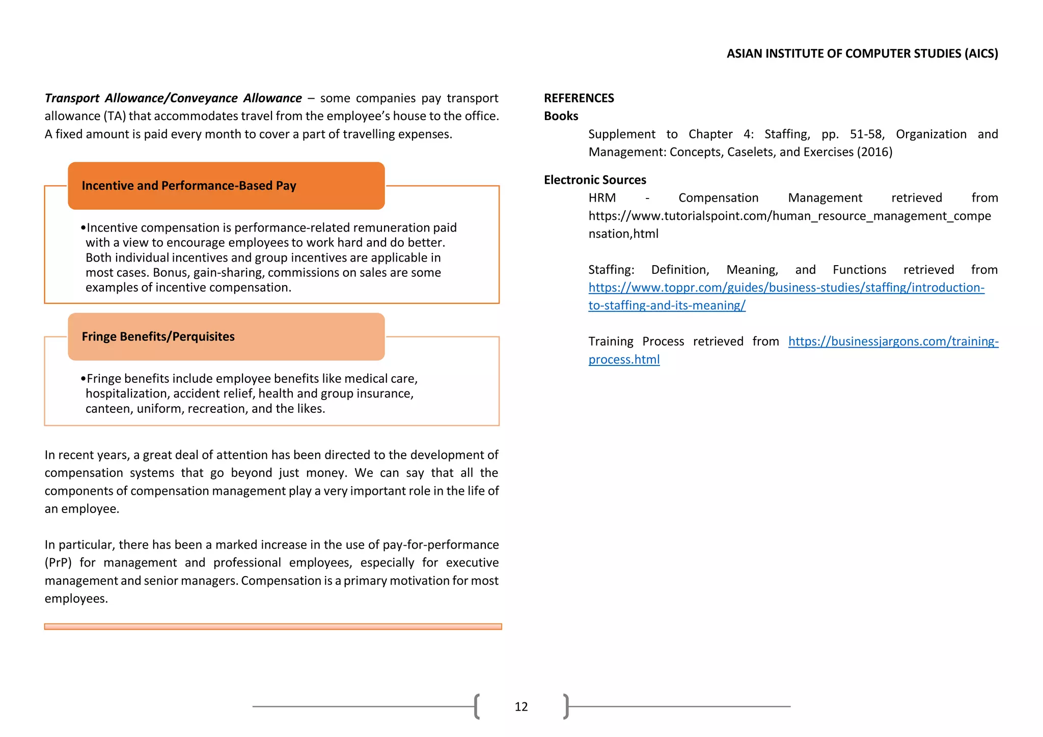 ASIAN INSTITUTE OF COMPUTER STUDIES (AICS)
12
Transport Allowance/Conveyance Allowance – some companies pay transport
allowance (TA) that accommodates travel from the employee’s house to the office.
A fixed amount is paid every month to cover a part of travelling expenses.
In recent years, a great deal of attention has been directed to the development of
compensation systems that go beyond just money. We can say that all the
components of compensation management play a very important role in the life of
an employee.
In particular, there has been a marked increase in the use of pay-for-performance
(PrP) for management and professional employees, especially for executive
management and senior managers. Compensation is a primary motivation for most
employees.
REFERENCES
Books
Supplement to Chapter 4: Staffing, pp. 51-58, Organization and
Management: Concepts, Caselets, and Exercises (2016)
Electronic Sources
HRM - Compensation Management retrieved from
https://www.tutorialspoint.com/human_resource_management_compe
nsation,html
Staffing: Definition, Meaning, and Functions retrieved from
https://www.toppr.com/guides/business-studies/staffing/introduction-
to-staffing-and-its-meaning/
Training Process retrieved from https://businessjargons.com/training-
process.html
•Incentive compensation is performance-related remuneration paid
with a view to encourage employees to work hard and do better.
Both individual incentives and group incentives are applicable in
most cases. Bonus, gain-sharing, commissions on sales are some
examples of incentive compensation.
Incentive and Performance-Based Pay
•Fringe benefits include employee benefits like medical care,
hospitalization, accident relief, health and group insurance,
canteen, uniform, recreation, and the likes.
Fringe Benefits/Perquisites
 