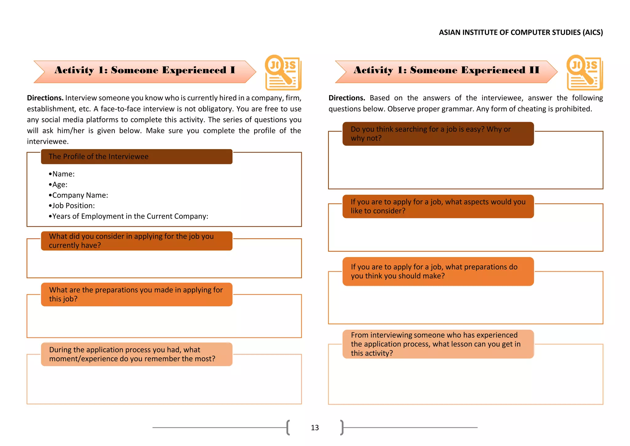 ASIAN INSTITUTE OF COMPUTER STUDIES (AICS)
13
Directions. Interview someone you know who is currently hired in a company, firm,
establishment, etc. A face-to-face interview is not obligatory. You are free to use
any social media platforms to complete this activity. The series of questions you
will ask him/her is given below. Make sure you complete the profile of the
interviewee.
Directions. Based on the answers of the interviewee, answer the following
questions below. Observe proper grammar. Any form of cheating is prohibited.
•Name:
•Age:
•Company Name:
•Job Position:
•Years of Employment in the Current Company:
The Profile of the Interviewee
What did you consider in applying for the job you
currently have?
What are the preparations you made in applying for
this job?
During the application process you had, what
moment/experience do you remember the most?
Do you think searching for a job is easy? Why or
why not?
If you are to apply for a job, what aspects would you
like to consider?
If you are to apply for a job, what preparations do
you think you should make?
From interviewing someone who has experienced
the application process, what lesson can you get in
this activity?
Activity 1: Someone Experienced I Activity 1: Someone Experienced II
 