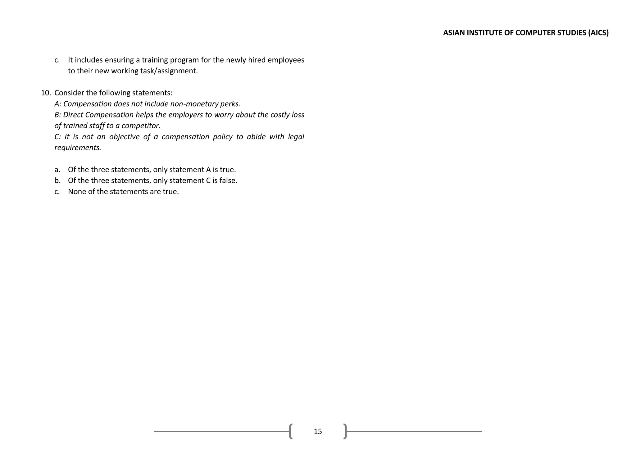 ASIAN INSTITUTE OF COMPUTER STUDIES (AICS)
15
c. It includes ensuring a training program for the newly hired employees
to their new working task/assignment.
10. Consider the following statements:
A: Compensation does not include non-monetary perks.
B: Direct Compensation helps the employers to worry about the costly loss
of trained staff to a competitor.
C: It is not an objective of a compensation policy to abide with legal
requirements.
a. Of the three statements, only statement A is true.
b. Of the three statements, only statement C is false.
c. None of the statements are true.
 
