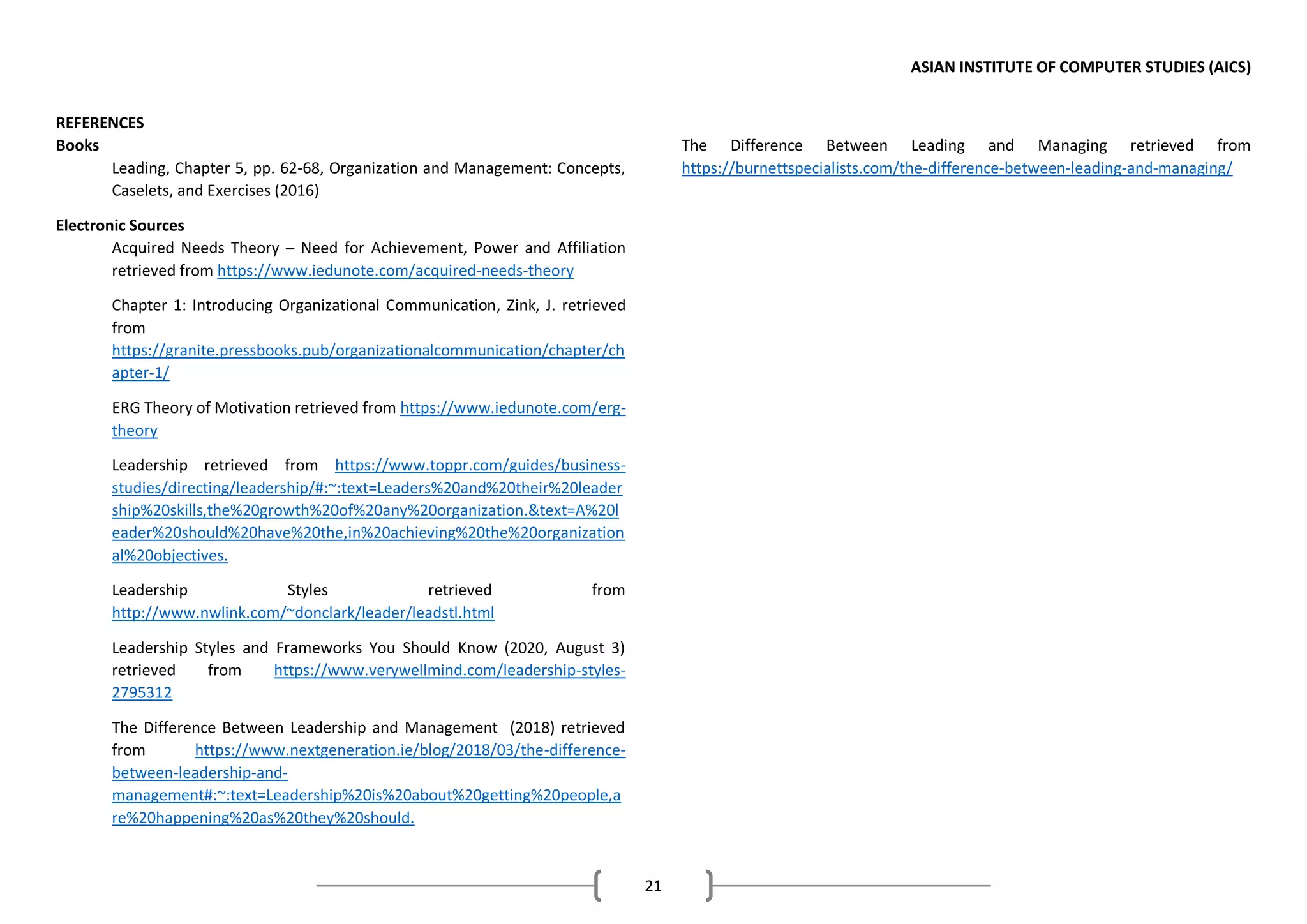 ASIAN INSTITUTE OF COMPUTER STUDIES (AICS)
21
REFERENCES
Books
Leading, Chapter 5, pp. 62-68, Organization and Management: Concepts,
Caselets, and Exercises (2016)
Electronic Sources
Acquired Needs Theory – Need for Achievement, Power and Affiliation
retrieved from https://www.iedunote.com/acquired-needs-theory
Chapter 1: Introducing Organizational Communication, Zink, J. retrieved
from
https://granite.pressbooks.pub/organizationalcommunication/chapter/ch
apter-1/
ERG Theory of Motivation retrieved from https://www.iedunote.com/erg-
theory
Leadership retrieved from https://www.toppr.com/guides/business-
studies/directing/leadership/#:~:text=Leaders%20and%20their%20leader
ship%20skills,the%20growth%20of%20any%20organization.&text=A%20l
eader%20should%20have%20the,in%20achieving%20the%20organization
al%20objectives.
Leadership Styles retrieved from
http://www.nwlink.com/~donclark/leader/leadstl.html
Leadership Styles and Frameworks You Should Know (2020, August 3)
retrieved from https://www.verywellmind.com/leadership-styles-
2795312
The Difference Between Leadership and Management (2018) retrieved
from https://www.nextgeneration.ie/blog/2018/03/the-difference-
between-leadership-and-
management#:~:text=Leadership%20is%20about%20getting%20people,a
re%20happening%20as%20they%20should.
The Difference Between Leading and Managing retrieved from
https://burnettspecialists.com/the-difference-between-leading-and-managing/
 