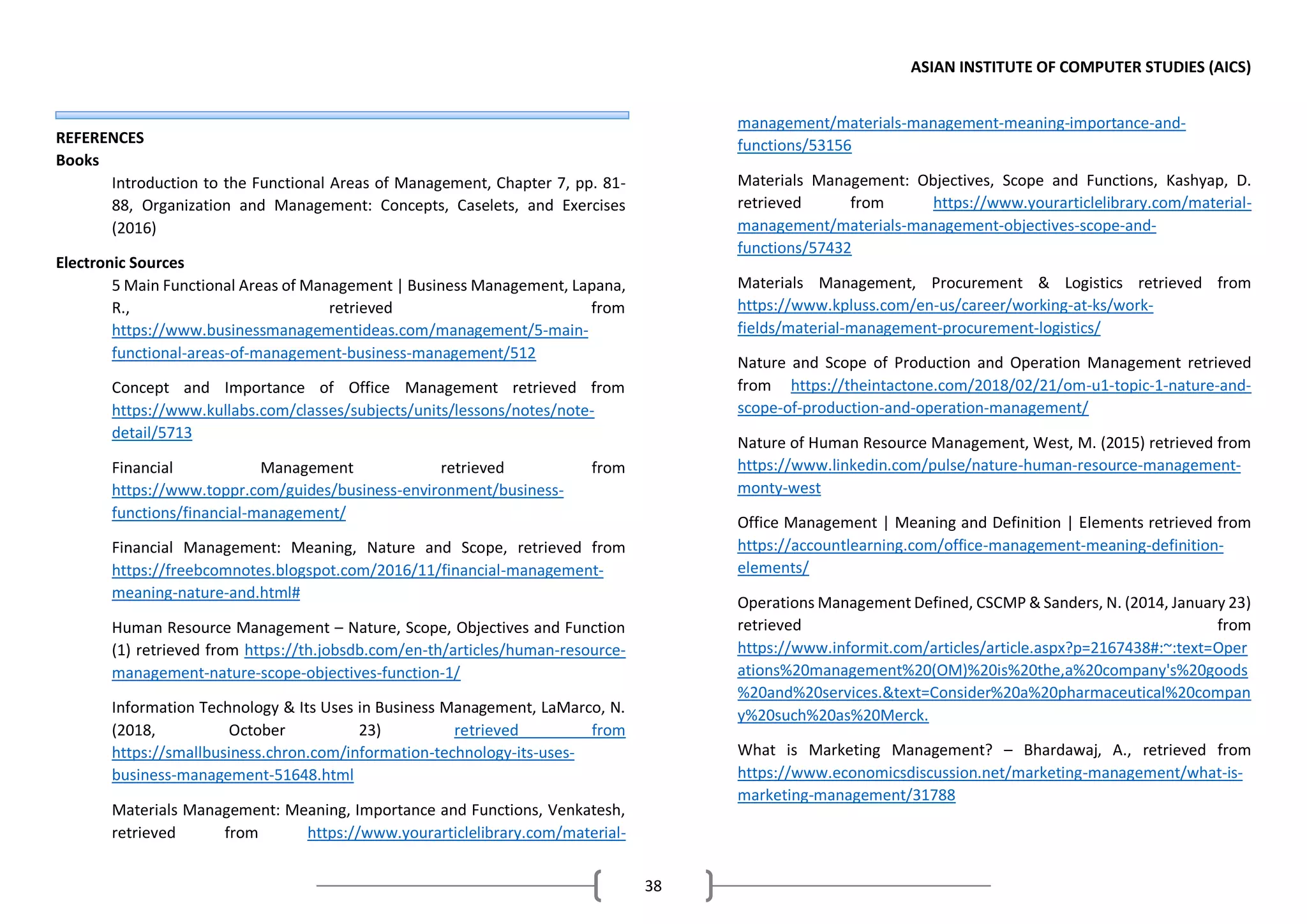 ASIAN INSTITUTE OF COMPUTER STUDIES (AICS)
38
REFERENCES
Books
Introduction to the Functional Areas of Management, Chapter 7, pp. 81-
88, Organization and Management: Concepts, Caselets, and Exercises
(2016)
Electronic Sources
5 Main Functional Areas of Management | Business Management, Lapana,
R., retrieved from
https://www.businessmanagementideas.com/management/5-main-
functional-areas-of-management-business-management/512
Concept and Importance of Office Management retrieved from
https://www.kullabs.com/classes/subjects/units/lessons/notes/note-
detail/5713
Financial Management retrieved from
https://www.toppr.com/guides/business-environment/business-
functions/financial-management/
Financial Management: Meaning, Nature and Scope, retrieved from
https://freebcomnotes.blogspot.com/2016/11/financial-management-
meaning-nature-and.html#
Human Resource Management – Nature, Scope, Objectives and Function
(1) retrieved from https://th.jobsdb.com/en-th/articles/human-resource-
management-nature-scope-objectives-function-1/
Information Technology & Its Uses in Business Management, LaMarco, N.
(2018, October 23) retrieved from
https://smallbusiness.chron.com/information-technology-its-uses-
business-management-51648.html
Materials Management: Meaning, Importance and Functions, Venkatesh,
retrieved from https://www.yourarticlelibrary.com/material-
management/materials-management-meaning-importance-and-
functions/53156
Materials Management: Objectives, Scope and Functions, Kashyap, D.
retrieved from https://www.yourarticlelibrary.com/material-
management/materials-management-objectives-scope-and-
functions/57432
Materials Management, Procurement & Logistics retrieved from
https://www.kpluss.com/en-us/career/working-at-ks/work-
fields/material-management-procurement-logistics/
Nature and Scope of Production and Operation Management retrieved
from https://theintactone.com/2018/02/21/om-u1-topic-1-nature-and-
scope-of-production-and-operation-management/
Nature of Human Resource Management, West, M. (2015) retrieved from
https://www.linkedin.com/pulse/nature-human-resource-management-
monty-west
Office Management | Meaning and Definition | Elements retrieved from
https://accountlearning.com/office-management-meaning-definition-
elements/
Operations Management Defined, CSCMP & Sanders, N. (2014, January 23)
retrieved from
https://www.informit.com/articles/article.aspx?p=2167438#:~:text=Oper
ations%20management%20(OM)%20is%20the,a%20company's%20goods
%20and%20services.&text=Consider%20a%20pharmaceutical%20compan
y%20such%20as%20Merck.
What is Marketing Management? – Bhardawaj, A., retrieved from
https://www.economicsdiscussion.net/marketing-management/what-is-
marketing-management/31788
 