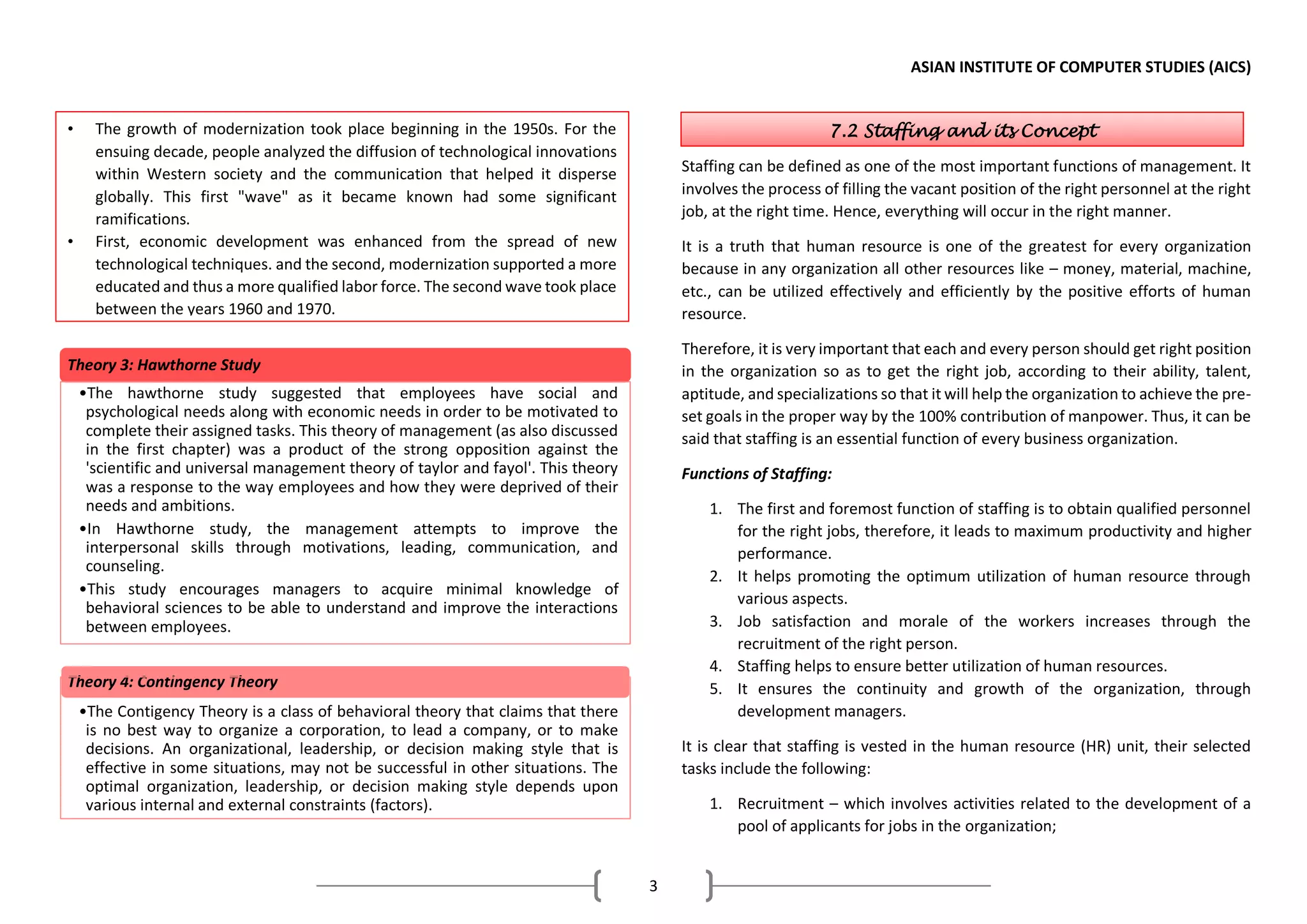 ASIAN INSTITUTE OF COMPUTER STUDIES (AICS)
3
Staffing can be defined as one of the most important functions of management. It
involves the process of filling the vacant position of the right personnel at the right
job, at the right time. Hence, everything will occur in the right manner.
It is a truth that human resource is one of the greatest for every organization
because in any organization all other resources like – money, material, machine,
etc., can be utilized effectively and efficiently by the positive efforts of human
resource.
Therefore, it is very important that each and every person should get right position
in the organization so as to get the right job, according to their ability, talent,
aptitude, and specializations so that it will help the organization to achieve the pre-
set goals in the proper way by the 100% contribution of manpower. Thus, it can be
said that staffing is an essential function of every business organization.
Functions of Staffing:
1. The first and foremost function of staffing is to obtain qualified personnel
for the right jobs, therefore, it leads to maximum productivity and higher
performance.
2. It helps promoting the optimum utilization of human resource through
various aspects.
3. Job satisfaction and morale of the workers increases through the
recruitment of the right person.
4. Staffing helps to ensure better utilization of human resources.
5. It ensures the continuity and growth of the organization, through
development managers.
It is clear that staffing is vested in the human resource (HR) unit, their selected
tasks include the following:
1. Recruitment – which involves activities related to the development of a
pool of applicants for jobs in the organization;
Theory 3: Hawthorne Study
•The hawthorne study suggested that employees have social and
psychological needs along with economic needs in order to be motivated to
complete their assigned tasks. This theory of management (as also discussed
in the first chapter) was a product of the strong opposition against the
'scientific and universal management theory of taylor and fayol'. This theory
was a response to the way employees and how they were deprived of their
needs and ambitions.
•In Hawthorne study, the management attempts to improve the
interpersonal skills through motivations, leading, communication, and
counseling.
•This study encourages managers to acquire minimal knowledge of
behavioral sciences to be able to understand and improve the interactions
between employees.
Theory 4: Contingency Theory
•The Contigency Theory is a class of behavioral theory that claims that there
is no best way to organize a corporation, to lead a company, or to make
decisions. An organizational, leadership, or decision making style that is
effective in some situations, may not be successful in other situations. The
optimal organization, leadership, or decision making style depends upon
various internal and external constraints (factors).
• The growth of modernization took place beginning in the 1950s. For the
ensuing decade, people analyzed the diffusion of technological innovations
within Western society and the communication that helped it disperse
globally. This first "wave" as it became known had some significant
ramifications.
• First, economic development was enhanced from the spread of new
technological techniques. and the second, modernization supported a more
educated and thus a more qualified labor force. The second wave took place
between the years 1960 and 1970.
7.2 Staffing and its Concept
 