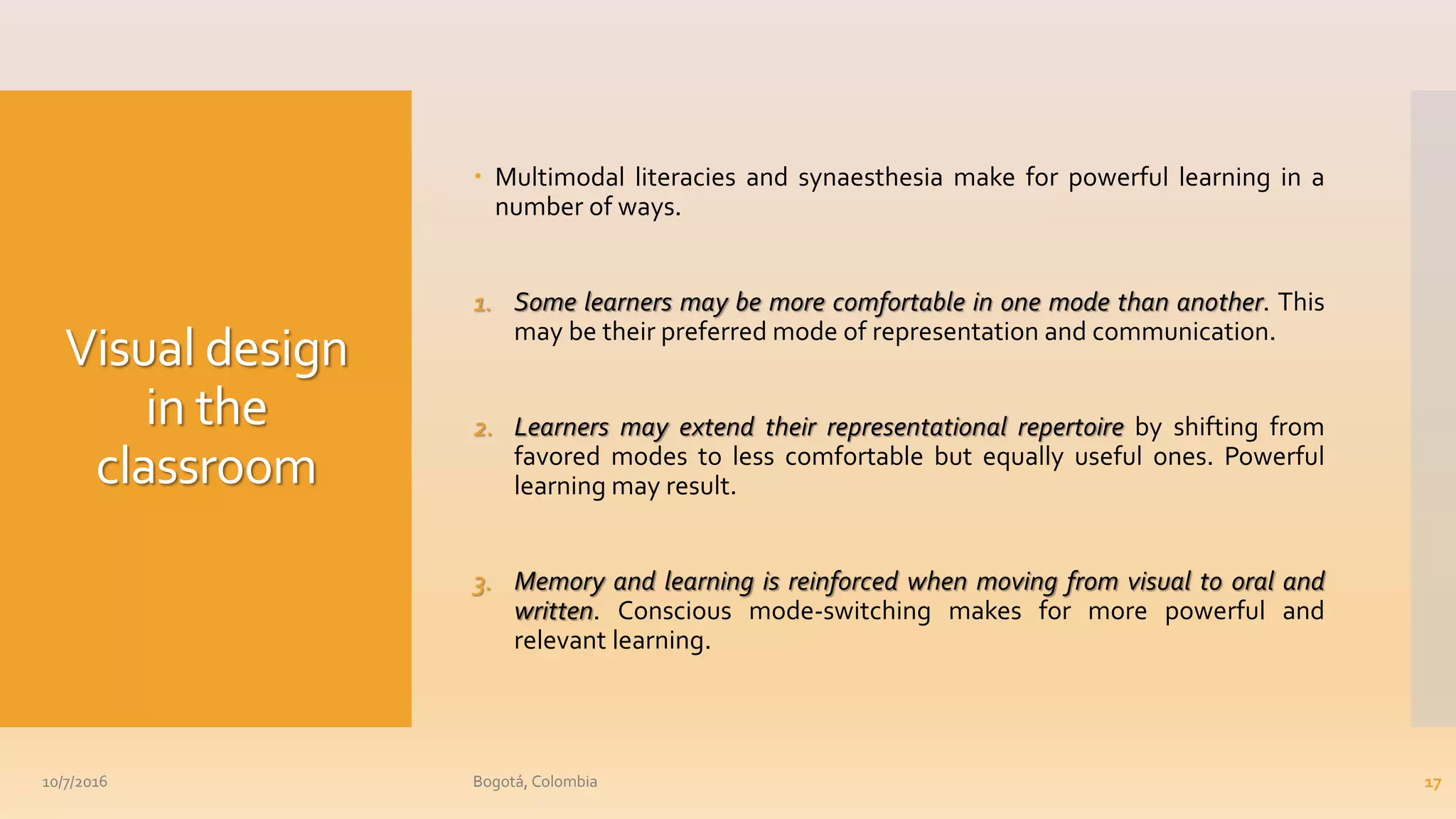 Visual design
in the
classroom
 Multimodal literacies and synaesthesia make for powerful learning in a
number of ways.
1. Some learners may be more comfortable in one mode than another. This
may be their preferred mode of representation and communication.
2. Learners may extend their representational repertoire by shifting from
favored modes to less comfortable but equally useful ones. Powerful
learning may result.
3. Memory and learning is reinforced when moving from visual to oral and
written. Conscious mode-switching makes for more powerful and
relevant learning.
10/7/2016 Bogotá, Colombia 17
 