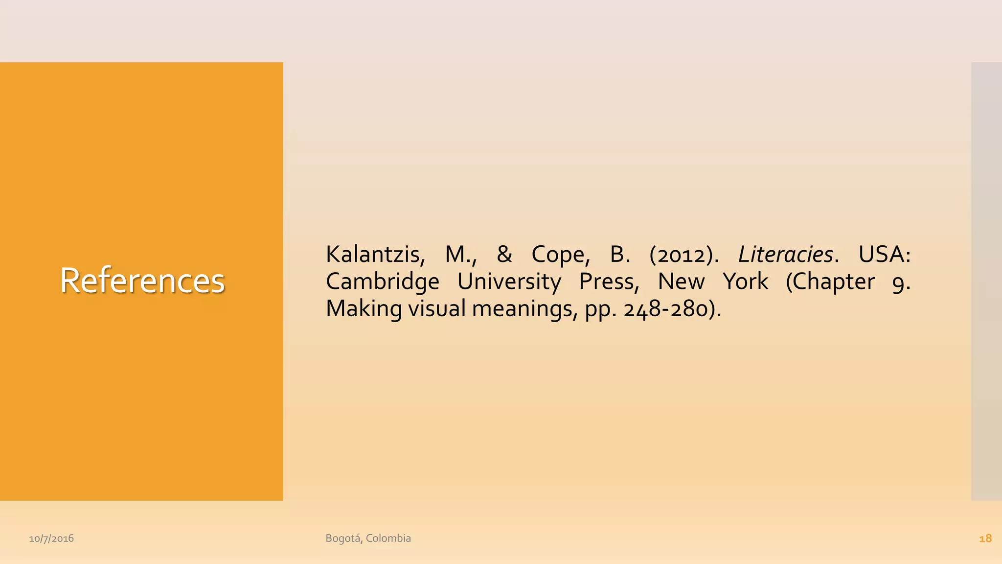 References
Kalantzis, M., & Cope, B. (2012). Literacies. USA:
Cambridge University Press, New York (Chapter 9.
Making visual meanings, pp. 248-280).
10/7/2016 Bogotá, Colombia 18
 
