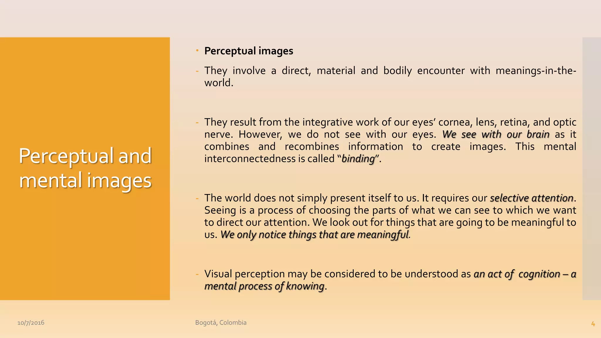 Perceptual and
mental images
 Perceptual images
- They involve a direct, material and bodily encounter with meanings-in-the-
world.
- They result from the integrative work of our eyes’ cornea, lens, retina, and optic
nerve. However, we do not see with our eyes. We see with our brain as it
combines and recombines information to create images. This mental
interconnectedness is called “binding”.
- The world does not simply present itself to us. It requires our selective attention.
Seeing is a process of choosing the parts of what we can see to which we want
to direct our attention. We look out for things that are going to be meaningful to
us. We only notice things that are meaningful.
- Visual perception may be considered to be understood as an act of cognition – a
mental process of knowing.
10/7/2016 Bogotá, Colombia 4
 