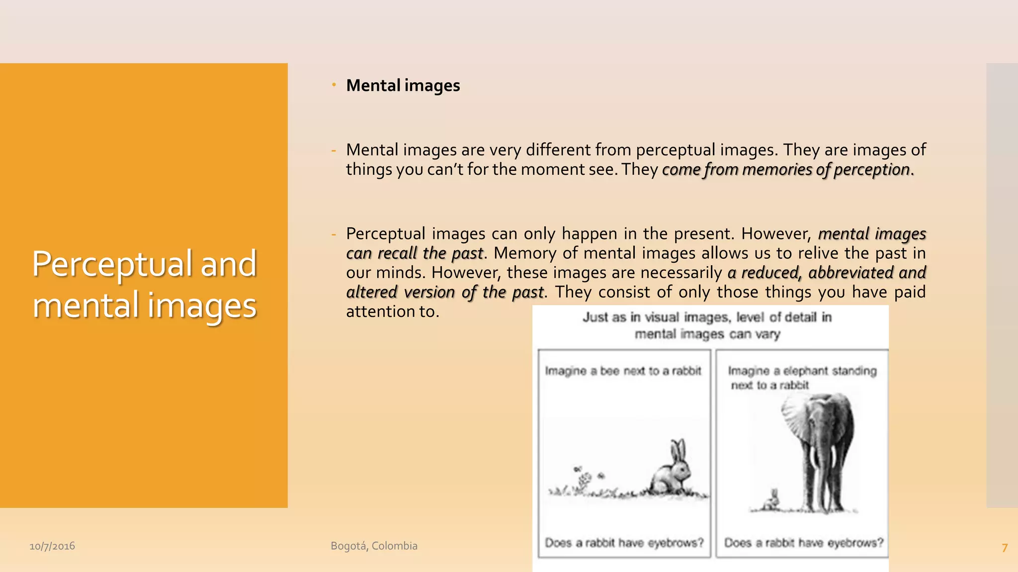 Perceptual and
mental images
 Mental images
- Mental images are very different from perceptual images. They are images of
things you can’t for the moment see.They come from memories of perception.
- Perceptual images can only happen in the present. However, mental images
can recall the past. Memory of mental images allows us to relive the past in
our minds. However, these images are necessarily a reduced, abbreviated and
altered version of the past. They consist of only those things you have paid
attention to.
10/7/2016 Bogotá, Colombia 7
 