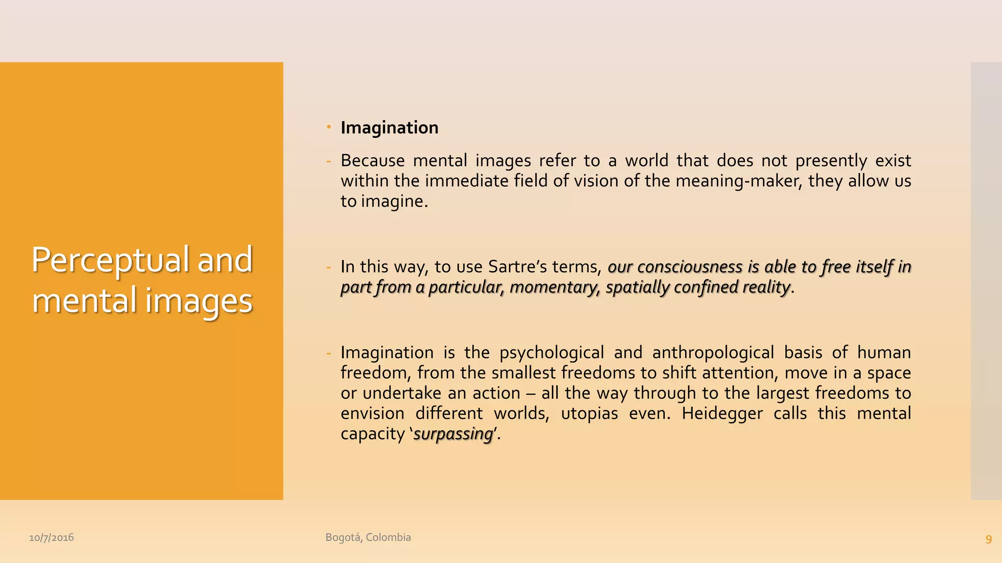 Perceptual and
mental images
 Imagination
- Because mental images refer to a world that does not presently exist
within the immediate field of vision of the meaning-maker, they allow us
to imagine.
- In this way, to use Sartre’s terms, our consciousness is able to free itself in
part from a particular, momentary, spatially confined reality.
- Imagination is the psychological and anthropological basis of human
freedom, from the smallest freedoms to shift attention, move in a space
or undertake an action – all the way through to the largest freedoms to
envision different worlds, utopias even. Heidegger calls this mental
capacity ‘surpassing’.
10/7/2016 Bogotá, Colombia 9
 