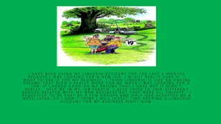 I H A V E B E E N U S I N G M Y L I N K E D I N A C C O U N T F O R T H E L A S T 6 M O N T H S
B E C A U S E I W A S L O O K I N G F O R A N E W J O B . I ’ M N O T R E A L L Y S U R E I F I
W A N T T O U S E I T F O R M Y B U S I N E S S . I T H I N K L I N K E D I N I S L I K E A N O N L I N E
R E S U M E T H A T D I D N ’ T R E A L L Y W O R K F O R M E W H E N I W A S L O O K I N G F O R A
J O B . I T L O O K E D G O O D O N M Y R E S U M E T H A T I H A V E B U T I T D I D N ’ T
R E A L L Y H E L P M E I N M Y J O B S E A R C H . I A L S O T R I E D T O J O I N D I F F E R E N T
G R O U P S R E L A T E D W I T H M Y N E W B U S I N E S S B U T T H E Y W E R E A L L P R I V A T E . I
R E Q U E S T E D T O B E P A R T O F A F E W G R O U P S A N D O N L Y O N E A C C E P T E D M E A
W E E K L A T E R , S O I D O N ’ T T H I N K I W I L L I N V E S T T I M E O P E N I N G A L I N K E D I N
A C C O U N T F O R M Y B U S I N E S S R I G H T N O W .
 