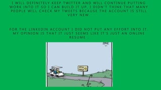 I W I L L D E F I N I T E L Y K E E P T W I T T E R A N D W I L L C O N T I N U E P U T T I N G
W O R K I N T O I T S O I C A N B U I L D I T U P , I D I D N ’ T T H I N K T H A T M A N Y
P E O P L E W I L L C H E C K M Y T W E E T S B E C A U S E T H E A C C O U N T I S S T I L L
V E R Y N E W .
F O R T H E L I N K E D I N A C C O U N T I D I D N O T P U T A N Y E F F O R T I N T O I T .
M Y O P I N I O N I S T H A T I T J U S T S E E M S L I K E I T ’ S J U S T A N O N L I N E
R E S U M E .
 