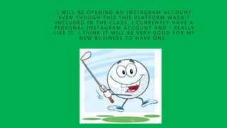 I W I L L B E O P E N I N G A N I N S T A G R A M A C C O U N T
E V E N T H O U G H T H I S T H I S P L A T F O R M W A S N ’ T
I N C L U D E D I N T H E C L A S S . I C U R R E N T L Y H A V E A
P E R S O N A L I N S T A G R A M A C C O U N T A N D I R E A L L Y
L I K E I T . I T H I N K I T W I L L B E V E R Y G O O D F O R M Y
N E W B U S I N E S S T O H A V E O N E .
 