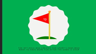 T H E 1 9 T H H O L E W A S C R E AT E D F O R S P O R T ’ S FA N S W H O
W A N T T O H AV E M O R E F U N A F T E R T H E G A M E I S O V E R
 