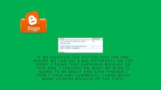 I F W E A N A L Y S I S T H E P I C T U R E A N D T H E O N E
B E F O R E W E C A N S E E A B I G D I F F E R E N C E O N T H E
V I E W S . I T H I N K T H A T H A P P E N E D B E C A U S E O N
T H I S O N E I F O C U S E D O N W H A T M Y B L O G I S
G O I N G T O B E A B O U T A N D E V E N T H O U G H I
D I D N ’ T H A V E A N Y C O M M E N T S , I H A V E M U C H
M O R E V I E W E R S B E C A U S E O F T H E T O P I C
 