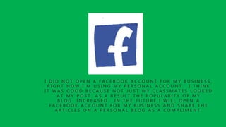 I D I D N O T O P E N A F A C E B O O K A C C O U N T F O R M Y B U S I N E S S ,
R I G H T N O W I ’ M U S I N G M Y P E R S O N A L A C C O U N T . I T H I N K
I T W A S G O O D B E C A U S E N O T J U S T M Y C L A S S M A T E S L O O K E D
A T M Y P O S T . A S A R E S U L T T H E P O P U L A R I T Y O F M Y
B L O G I N C R E A S E D . I N T H E F U T U R E I W I L L O P E N A
F A C E B O O K A C C O U N T F O R M Y B U S I N E S S A N D S H A R E T H E
A R T I C L E S O N A P E R S O N A L B L O G A S A C O M P L I M E N T .
 