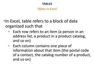 TABLES
•In Excel, table refers to a block of data
organized such that
• Each row refers to an item (a person in an
address list, a product in a product catalog,
and so on)
• Each column contains one piece of
information about that item (the postal code
of a contact, the catalog number of a product,
and so on)
Tables in Excel
 