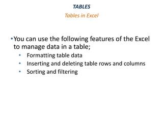 TABLES
•You can use the following features of the Excel
to manage data in a table;
• Formatting table data
• Inserting and deleting table rows and columns
• Sorting and filtering
Tables in Excel
 