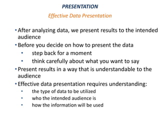 •After analyzing data, we present results to the intended
audience
•Before you decide on how to present the data
• step back for a moment
• think carefully about what you want to say
•Present results in a way that is understandable to the
audience
•Effective data presentation requires understanding:
• the type of data to be utilized
• who the intended audience is
• how the information will be used
PRESENTATION
Effective Data Presentation
 