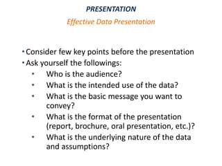 •Consider few key points before the presentation
•Ask yourself the followings:
• Who is the audience?
• What is the intended use of the data?
• What is the basic message you want to
convey?
• What is the format of the presentation
(report, brochure, oral presentation, etc.)?
• What is the underlying nature of the data
and assumptions?
PRESENTATION
Effective Data Presentation
 