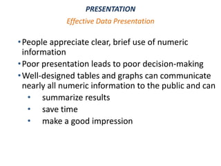 •People appreciate clear, brief use of numeric
information
•Poor presentation leads to poor decision-making
•Well-designed tables and graphs can communicate
nearly all numeric information to the public and can
• summarize results
• save time
• make a good impression
PRESENTATION
Effective Data Presentation
 