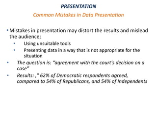 •Mistakes in presentation may distort the results and mislead
the audience;
• Using unsuitable tools
• Presenting data in a way that is not appropriate for the
situation
• The question is: “agreement with the court's decision on a
case”
• Results: ," 62% of Democratic respondents agreed,
compared to 54% of Republicans, and 54% of Independents
PRESENTATION
Common Mistakes in Data Presentation
 