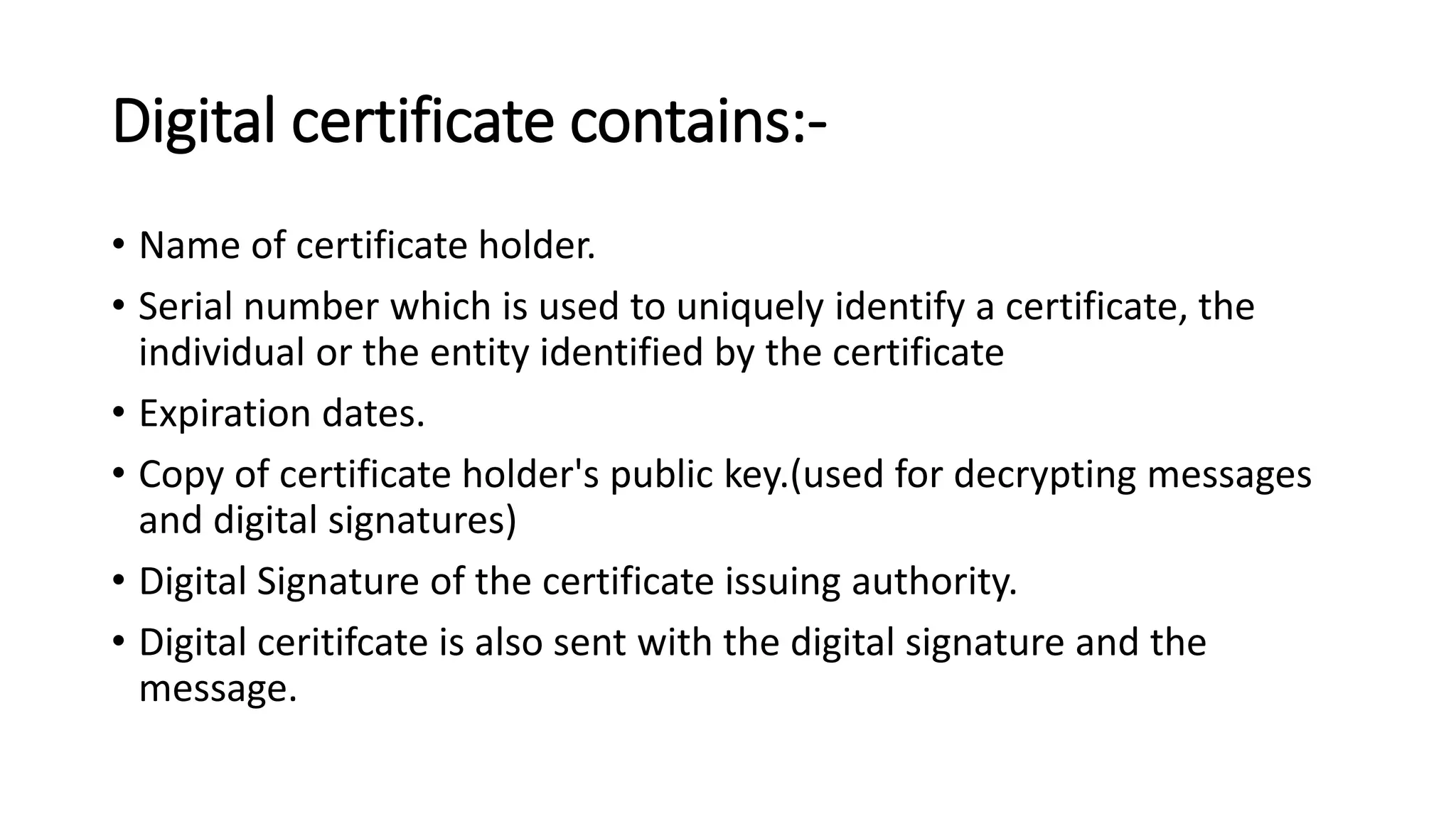 Digital certificate contains:-
• Name of certificate holder.
• Serial number which is used to uniquely identify a certificate, the
individual or the entity identified by the certificate
• Expiration dates.
• Copy of certificate holder's public key.(used for decrypting messages
and digital signatures)
• Digital Signature of the certificate issuing authority.
• Digital ceritifcate is also sent with the digital signature and the
message.
 