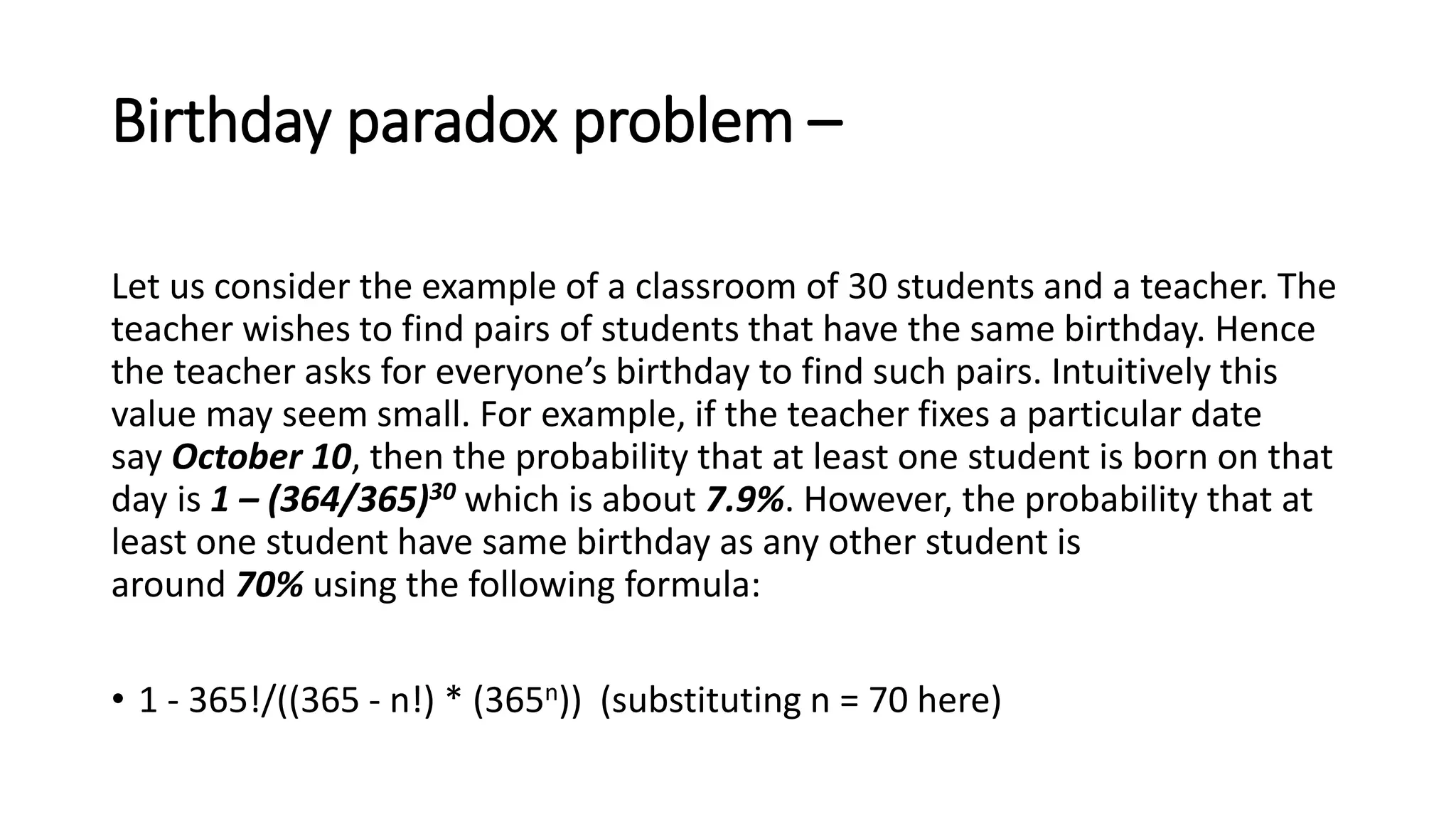 Birthday paradox problem –
Let us consider the example of a classroom of 30 students and a teacher. The
teacher wishes to find pairs of students that have the same birthday. Hence
the teacher asks for everyone’s birthday to find such pairs. Intuitively this
value may seem small. For example, if the teacher fixes a particular date
say October 10, then the probability that at least one student is born on that
day is 1 – (364/365)30 which is about 7.9%. However, the probability that at
least one student have same birthday as any other student is
around 70% using the following formula:
• 1 - 365!/((365 - n!) * (365n)) (substituting n = 70 here)
 