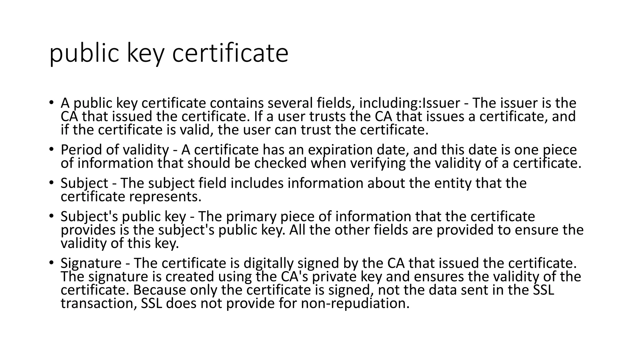 public key certificate
• A public key certificate contains several fields, including:Issuer - The issuer is the
CA that issued the certificate. If a user trusts the CA that issues a certificate, and
if the certificate is valid, the user can trust the certificate.
• Period of validity - A certificate has an expiration date, and this date is one piece
of information that should be checked when verifying the validity of a certificate.
• Subject - The subject field includes information about the entity that the
certificate represents.
• Subject's public key - The primary piece of information that the certificate
provides is the subject's public key. All the other fields are provided to ensure the
validity of this key.
• Signature - The certificate is digitally signed by the CA that issued the certificate.
The signature is created using the CA's private key and ensures the validity of the
certificate. Because only the certificate is signed, not the data sent in the SSL
transaction, SSL does not provide for non-repudiation.
 