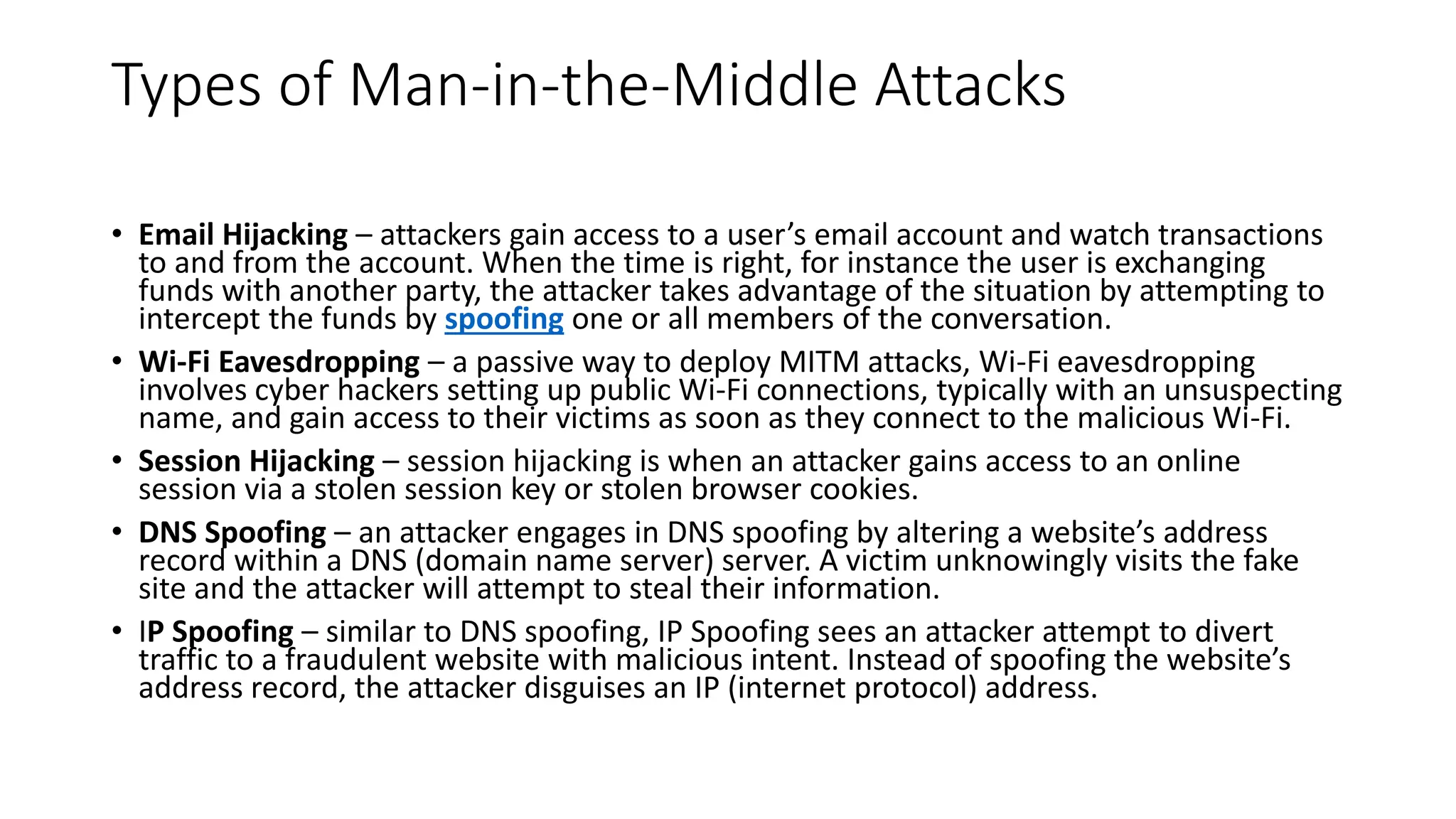 Types of Man-in-the-Middle Attacks
• Email Hijacking – attackers gain access to a user’s email account and watch transactions
to and from the account. When the time is right, for instance the user is exchanging
funds with another party, the attacker takes advantage of the situation by attempting to
intercept the funds by spoofing one or all members of the conversation.
• Wi-Fi Eavesdropping – a passive way to deploy MITM attacks, Wi-Fi eavesdropping
involves cyber hackers setting up public Wi-Fi connections, typically with an unsuspecting
name, and gain access to their victims as soon as they connect to the malicious Wi-Fi.
• Session Hijacking – session hijacking is when an attacker gains access to an online
session via a stolen session key or stolen browser cookies.
• DNS Spoofing – an attacker engages in DNS spoofing by altering a website’s address
record within a DNS (domain name server) server. A victim unknowingly visits the fake
site and the attacker will attempt to steal their information.
• IP Spoofing – similar to DNS spoofing, IP Spoofing sees an attacker attempt to divert
traffic to a fraudulent website with malicious intent. Instead of spoofing the website’s
address record, the attacker disguises an IP (internet protocol) address.
 