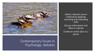 Contemporary Issues in
Psychology: debates
Gather relevant source
material by applying
searching and evaluating
skills
Discuss information and
ideas in a group
Create an action plan as a
group
 