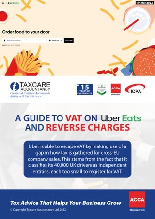 Member Firm
© Copyright Taxcare Accountancy Ltd 2022.
Tax Advice That Helps Your Business Grow
Member Firm
11th
Mar 2022
Uber is able to escape VAT by making use of a
gap in how tax is gathered for cross-EU
company sales. This stems from the fact that it
classifies its 40,000 UK drivers as independent
entities, each too small to register for VAT.
AND REVERSE CHARGES
A GUIDE TO VAT ON
 