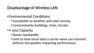 Disadvantage of Wireless LAN
•Environmental Conditions
•Susceptible to weather and solar activity.
•Constrained by buildings, trees, terrain.
•• Less Capacity
•Slower bandwidth.
•Limit to how much data a carrier wave can transmit
without lost packets impacting performance.
 