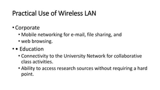 Practical Use of Wireless LAN
• Corporate
• Mobile networking for e-mail, file sharing, and
• web browsing.
• • Education
• Connectivity to the University Network for collaborative
class activities.
• Ability to access research sources without requiring a hard
point.
 