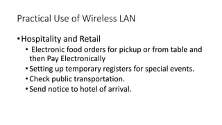 Practical Use of Wireless LAN
•Hospitality and Retail
• Electronic food orders for pickup or from table and
then Pay Electronically
•Setting up temporary registers for special events.
•Check public transportation.
•Send notice to hotel of arrival.
 