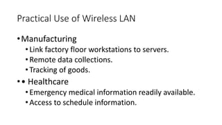 Practical Use of Wireless LAN
•Manufacturing
•Link factory floor workstations to servers.
•Remote data collections.
•Tracking of goods.
•• Healthcare
•Emergency medical information readily available.
•Access to schedule information.
 