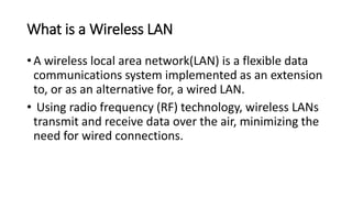 What is a Wireless LAN
• A wireless local area network(LAN) is a flexible data
communications system implemented as an extension
to, or as an alternative for, a wired LAN.
• Using radio frequency (RF) technology, wireless LANs
transmit and receive data over the air, minimizing the
need for wired connections.
 