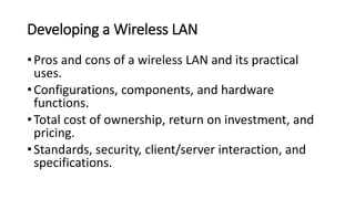 Developing a Wireless LAN
•Pros and cons of a wireless LAN and its practical
uses.
•Configurations, components, and hardware
functions.
•Total cost of ownership, return on investment, and
pricing.
•Standards, security, client/server interaction, and
specifications.
 
