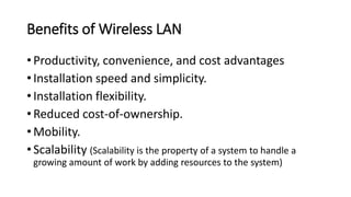 Benefits of Wireless LAN
• Productivity, convenience, and cost advantages
• Installation speed and simplicity.
• Installation flexibility.
• Reduced cost-of-ownership.
• Mobility.
• Scalability (Scalability is the property of a system to handle a
growing amount of work by adding resources to the system)
 