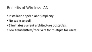 Benefits of Wireless LAN
• Installation speed and simplicity
• No cable to pull.
• Eliminates current architecture obstacles.
• Few transmitters/receivers for multiple for users.
 