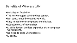 Benefits of Wireless LAN
• Installation flexibility
• The network goes where wires cannot.
• Not constrained by expensive walls.
• Easy to add more computers and devices.
• Reduced cost-of-ownership
• Mobile devices are less expensive than computer
workstations.
• No need to build wiring closets.
• Mobility.
 