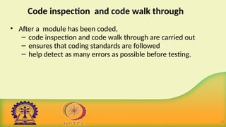 Code inspection and code walk through
• After a module has been coded,
– code inspection and code walk through are carried out
– ensures that coding standards are followed
– help detect as many errors as possible before testing.
10
 