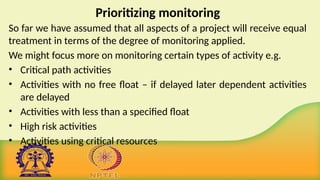 Prioritizing monitoring
So far we have assumed that all aspects of a project will receive equal
treatment in terms of the degree of monitoring applied.
We might focus more on monitoring certain types of activity e.g.
• Critical path activities
• Activities with no free float – if delayed later dependent activities
are delayed
• Activities with less than a specified float
• High risk activities
• Activities using critical resources
 