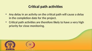 Critical path activities
• Any delay in an activity on the critical path will cause a delay
in the completion date for the project.
• Critical path activities are therefore likely to have a very high
priority for close monitoring.
 