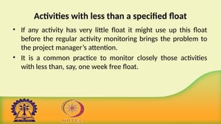 Activities with less than a specified float
• If any activity has very little float it might use up this float
before the regular activity monitoring brings the problem to
the project manager’s attention.
• It is a common practice to monitor closely those activities
with less than, say, one week free float.
 