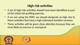 High risk activities
• A set of high-risk activities should have been identified as part
of the initial risk profiling exercise.
• If we are using the PERT, we should designate as high risk to
those activities that have a high estimated duration variance.
• These activities will be given close attention because they are
most likely to overrun or overspend.
 