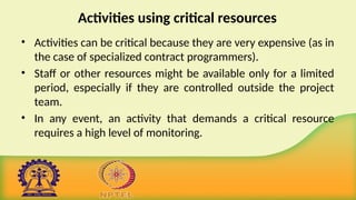 Activities using critical resources
• Activities can be critical because they are very expensive (as in
the case of specialized contract programmers).
• Staff or other resources might be available only for a limited
period, especially if they are controlled outside the project
team.
• In any event, an activity that demands a critical resource
requires a high level of monitoring.
 