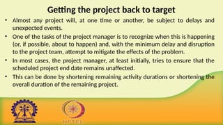 Getting the project back to target
• Almost any project will, at one time or another, be subject to delays and
unexpected events.
• One of the tasks of the project manager is to recognize when this is happening
(or, if possible, about to happen) and, with the minimum delay and disruption
to the project team, attempt to mitigate the effects of the problem.
• In most cases, the project manager, at least initially, tries to ensure that the
scheduled project end date remains unaffected.
• This can be done by shortening remaining activity durations or shortening the
overall duration of the remaining project.
 