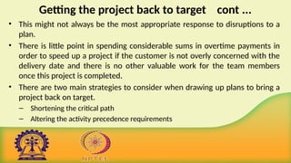 Getting the project back to target cont ...
• This might not always be the most appropriate response to disruptions to a
plan.
• There is little point in spending considerable sums in overtime payments in
order to speed up a project if the customer is not overly concerned with the
delivery date and there is no other valuable work for the team members
once this project is completed.
• There are two main strategies to consider when drawing up plans to bring a
project back on target.
– Shortening the critical path
– Altering the activity precedence requirements
 