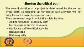Shorten the critical path
• The overall duration of a project is determined by the current
critical path, so speeding up non-critical path activities will not
bring forward a project completion date.
• There are several ways in which this might be done.
– Adding resources - especially staff
– Increase use of current resources
– Reallocate staff to critical activities
– Reduce scope
– Reduce quality
 