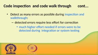 Code inspection and code walk through cont...
• Detect as many errors as possible during inspection and
walkthrough:
– detected errors require less effort for correction
• much higher effort needed if errors were to be
detected during integration or system testing.
11
 