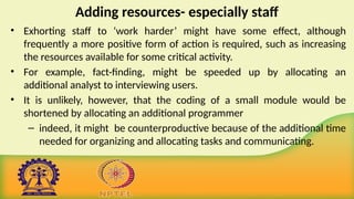 Adding resources- especially staff
• Exhorting staff to ‘work harder’ might have some effect, although
frequently a more positive form of action is required, such as increasing
the resources available for some critical activity.
• For example, fact-finding, might be speeded up by allocating an
additional analyst to interviewing users.
• It is unlikely, however, that the coding of a small module would be
shortened by allocating an additional programmer
– indeed, it might be counterproductive because of the additional time
needed for organizing and allocating tasks and communicating.
 